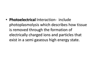 • Photoelectrical Interaction- include
photoplasmolysis which describes how tissue
is removed through the formation of
electrically charged ions and particles that
exist in a semi gaseous high energy state.
 