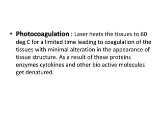 • Photocoagulation : Laser heats the tissues to 60
deg C for a limited time leading to coagulation of the
tissues with minimal alteration in the appearance of
tissue structure. As a result of these proteins
enzymes cytokines and other bio active molecules
get denatured.
 