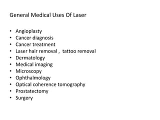 General Medical Uses Of Laser
• Angioplasty
• Cancer diagnosis
• Cancer treatment
• Laser hair removal , tattoo removal
• Dermatology
• Medical imaging
• Microscopy
• Ophthalmology
• Optical coherence tomography
• Prostatectomy
• Surgery
 