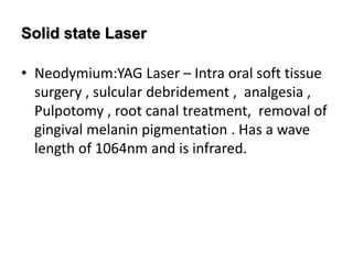 Solid state Laser
• Neodymium:YAG Laser – Intra oral soft tissue
surgery , sulcular debridement , analgesia ,
Pulpotomy , root canal treatment, removal of
gingival melanin pigmentation . Has a wave
length of 1064nm and is infrared.
 
