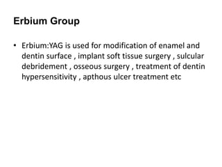 Erbium Group
• Erbium:YAG is used for modification of enamel and
dentin surface , implant soft tissue surgery , sulcular
debridement , osseous surgery , treatment of dentin
hypersensitivity , apthous ulcer treatment etc
 
