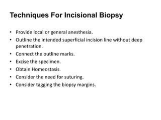 Techniques For Incisional Biopsy
• Provide local or general anesthesia.
• Outline the intended superficial incision line without deep
penetration.
• Connect the outline marks.
• Excise the specimen.
• Obtain Homeostasis.
• Consider the need for suturing.
• Consider tagging the biopsy margins.
 