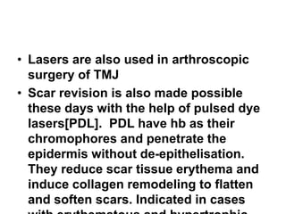 • Lasers are also used in arthroscopic
surgery of TMJ
• Scar revision is also made possible
these days with the help of pulsed dye
lasers[PDL]. PDL have hb as their
chromophores and penetrate the
epidermis without de-epithelisation.
They reduce scar tissue erythema and
induce collagen remodeling to flatten
and soften scars. Indicated in cases
 