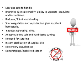 • Easy and safe to handle
• Improved surgical versality- ability to vaporize coagulate
and incise tissue.
• Reduces / Eliminate bleeding.
• Spot coagulation and vaporization gives excellent
hemostasis.
• Reduces Operating Time.
• Anesthesia free soft and hard tissue cutting
• No need for suturing
• Instant sterilization of surgical site
• No sensory disturbances
• No functional /mobility disorder
 
