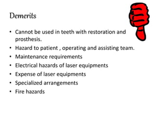 Demerits
• Cannot be used in teeth with restoration and
prosthesis.
• Hazard to patient , operating and assisting team.
• Maintenance requirements
• Electrical hazards of laser equipments
• Expense of laser equipments
• Specialized arrangements
• Fire hazards
 