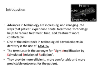 Introduction
• Advances in technology are increasing and changing the
ways that patient experience dental treatment. Technology
helps to reduce treatment time and treatment more
comfortable.
• One of the milestones in technological advancements in
dentistry is the use of LASERS.
• The term Laser is the acronym for “Light Amplification by
Stimulated Emission of Radiation”.
• They provide more efficient , more comfortable and more
predictable outcomes for the patient.
 