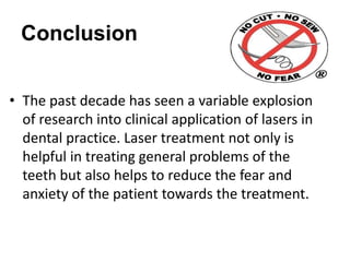 Conclusion
• The past decade has seen a variable explosion
of research into clinical application of lasers in
dental practice. Laser treatment not only is
helpful in treating general problems of the
teeth but also helps to reduce the fear and
anxiety of the patient towards the treatment.
 
