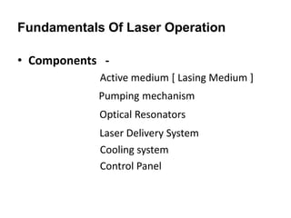 Fundamentals Of Laser Operation
• Components -
Active medium [ Lasing Medium ]
Pumping mechanism
Optical Resonators
Laser Delivery System
Cooling system
Control Panel
 