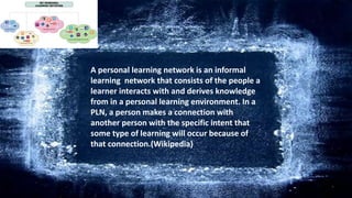 A personal learning network is an informal
learning network that consists of the people a
learner interacts with and derives knowledge
from in a personal learning environment. In a
PLN, a person makes a connection with
another person with the specific intent that
some type of learning will occur because of
that connection.(Wikipedia)
 