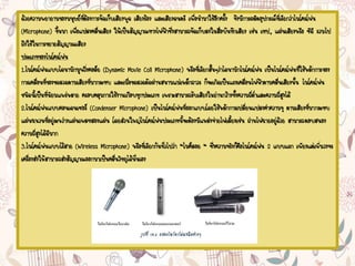 ด้วยความพยายามของมนุษย์ที่ต้องการจัดเก็บเสียงพูด เสียงร้อง และเสียงดนตรี เพื่อนามาใช้อีกครั้ง จึงมีการผลิตอุปกรณ์ที่เรียกว่าไมโครโฟน
(Microphone) ขึ้นมา เพื่อแปลงคลื่นเสียง ให้เป็นสัญญาณทางไฟฟ้าซึ่งสามารถจัดเก็บลงในสื่อบันทึกเสียง เช่น เทป, แผ่นเสียงหรือ ซีดี รวมไป
ถึงใช้ในการขยายสัญญาณเสียง
ประเภทของไมโครโฟน
1.ไมโครโฟนแบบไดนามิกมูฟวิ่งคอล์ย (Dynamic Movie Coil Microphone) หรือที่เรียกสั้นๆว่าไดนามิกไมโครโฟน เป็นไมโครโฟนที่ใช้หลักการของ
การเคลื่อนที่ของขดลวดตามเสียงที่มากระทบ และเมื่อขดลวดตัดผ่านสนามแม่เหล็กถาวร ก็จะเกิดเป็นแรงเคลื่อนไฟฟ้าตามคลื่นเสียงนั้น ไมโครโฟน
ชนิดนี้เป็นที่นิยมแพร่หลาย ครอบคลุมการใช้งานเกือบทุกประเภท เพราะสามารถรับเสียงในย่านกว้างทั้งความถี่ต่าและความถี่สูงได้
2.ไมโครโฟนแบบคอนเดนเซอร์ (Condenser Microphone) เป็นไมโครโฟนที่ออกแบบโดยใช้หลักการเปลี่ยนแปลงค่าความจุ ตามเสียงที่มากระทบ
แผ่นฉนวนที่อยู่ระหว่างแผ่นเพลทสองแผ่น โดยส่วนใหญ่ไมโครโฟนประเภทนี้จะต้องมีแหล่งจ่ายไฟเลี้ยงเช่น ถ่านไฟฉายอยู่ด้วย สามารถตอบสนอง
ความถี่สูงได้ดีมาก
3.ไมโครโฟนแบบไร้สาย (Wireless Microphone) หรือที่เรียกกันทั่วไปว่า “ไมค์ลอย “ ซึ่งความจริงก็คือไมโครโฟน 2 แบบแรก เพียงแต่เพิ่มวงจร
เครื่องส่งให้สามารถส่งสัญญาณออกมาเป็นคลื่นวิทยุได้นั่นเอง
 