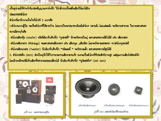 เป็นอุปกรณ์ที่ทาหน้าที่แปลงสัญญาณทางไฟฟ้า ให้กลับมาเป็นคลื่นเสียงให้เราได้ยิน
ประเภทของลาโพง
ลาโพงที่เรามักพบเห็นกันทั่วไปมี 2 แบบคือ
1.ลาโพงแบบตู้ปิด จะเป็นลาโพงที่ใช้ตามบ้าน โดยภายในจะประกอบด้วยตัวลาโพง หลายตัว โดยแต่ละตัว จะมีความสามารถ ในการตอบสนอง
ความถี่ต่างๆกันคือ
-ลาโพงเสียงทุ้ม (Woofer) หรือที่เรียกทับศัพท์ว่า “วูฟเฟอร์” มักจะมีขนาดใหญ่ ตอบสนองความถี่ต่าได้ดี เช่น เสียงกลอง
-ลาโพงเสียงกลาง (Midrange) จะตอบสนองเสียงกลาง เช่น เสียงพูด ,เสียงร้อง โดยจะมีขนาดรองลงมา จากลาโพงวูฟเฟอร์
-ลาโพงเสียงแหลม (Tweeter) มักเรียกทับศัพท์ว่า “ทวีตเตอร์ “ จะมีขนาดเล็ก ตอบสนองความถี่สูงได้ดี
2. ลาโพงฮอร์น (Horn) ส่วนใหญ่มักใช้กับงานกระจายเสียงกลางแจ้ง เพราะเป็นลาโพงที่มีประสิทธิภาพสูง แต่คุณภาพเสียงไม่ค่อยดีนัก
โดยด้านหลังจะมีตัวขับเสียงซึ่งสามารถถอดเปลี่ยนได้ มักเรียกทับศัพท์ว่า “ยูนิตฮอร์น” (Unit Horn)
 