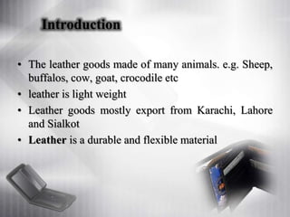 Introduction
• The leather goods made of many animals. e.g. Sheep,
buffalos, cow, goat, crocodile etc
• leather is light weight
• Leather goods mostly export from Karachi, Lahore
and Sialkot
• Leather is a durable and flexible material
 