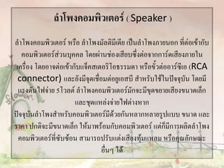 ลาโพงคอมพิวเตอร์ ( Speaker )
ลาโพงคอมพิวเตอร์ หรือ ลาโพงมัลติมีเดีย เป็นลาโพงภายนอก ที่ต่อเข้ากับ
คอมพิวเตอร์ส่วนบุคคล โดยผ่านช่องเสียบซึ่งต่อจากการ์ดเสียงภายใน
เครื่อง โดยอาจต่อเข้ากับแจ็คสเตอริโอธรรมดา หรือขั้วต่ออาร์ซีเอ (RCA
connector) และยังมีจุดเชื่อมต่อยูเอสบี สาหรับใช้ในปัจจุบัน โดยมี
แรงดันไฟจ่าย 5โวลต์ ลาโพงคอมพิวเตอร์มักจะมีขุดขยายเสียงขนาดเล็ก
และชุดแหล่งจ่ายไฟต่างหาก
ปัจจุบันลาโพงสาหรับคอมพิวเตอร์มีด้วยกันหลากหลายรูปแบบ ขนาด และ
ราคา ปกติจะมีขนาดเล็ก ให้มาพร้อมกับคอมพิวเตอร์ แต่ก็มีการผลิตลาโพง
คอมพิวเตอร์ที่ซับซ้อน สามารถปรับแต่งเสียงทุ้มแหลม หรือคุณลักษณะ
อื่นๆ ได้
 