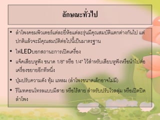 ลักษณะทั่วไป
• ลาโพงคอมพิวเตอร์แต่ละยี่ห้อแต่ละรุ่นมีคุณสมบัติแตกต่างกันไป แต่
ปกติแล้วจะมีคุณสมบัติต่อไปนี้เป็นมาตรฐาน
• ไฟLEDบอกสถานะการเปิดเครื่อง
• แจ็คเสียบหูฟัง ขนาด 1/8" หรือ 1/4" ไว้สาหรับเสียบหูฟังหรือนาไปต่อ
เครื่องขยายอีกทีหนึ่ง
• ปุ่มปรับความดัง ทุ้ม แหลม (ลาโพงขนาดเล็กอาจไม่มี)
• รีโมทคอนโทรลแบบมีสาย หรือไร้สาย สาหรับปรับโวลลุ่ม หรือเปิดปิด
ลาโพง
 