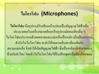 ไมโครโฟน (Microphones)
ไมโครโฟน คืออุปกรณ์รับเสียงแล้วแปลงเป็นสัญญาณไฟฟ้าเพื่อ
ประมวลผลในเครื่องขยายเสียงหรืออุปกรณ์ผสมเสียงอื่น ๆ
ไมโครโฟนประกอบด้วยขดลวดและแม่เหล็กเป็นหลัก เมื่อเสียงกระทบ
ตัวรับในไมโครโฟน จะทาให้ขดลวดสั่นสะเทือนตัดกับ
สนามแม่เหล็ก จึงทาให้เกิดสัญญาณไฟฟ้า ซึ่งเป็นหลักการทางานตรง
ข้ามกับลาโพง โดยทั่วไปไมโครโฟนใช้รับเสียงพูดหรือเสียงร้องเพลง
 