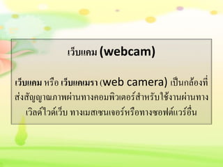 เว็บแคม (webcam)
เว็บแคม หรือ เว็บแคเมรา (web camera) เป็นกล้องที่
ส่งสัญญาณภาพผ่านทางคอมพิวเตอร์สาหรับใช้งานผ่านทาง
เวิลด์ไวด์เว็บ ทางเมสเซนเจอร์หรือทางซอฟต์แวร์อื่น
 