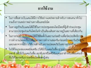 การใช้งาน
• ในการสื่อสารเว็บแคมได้มีการใช้อย่างแพร่หลายสาหรับการสนทนาทั่วไป
รวมถึงการแพร่ภาพผ่านทางอินเทอร์เน็ต
• ในทางธุรกิจเว็บแคมได้มีใช้ในการประชุมออนไลน์โดยที่ผู้เข้าร่วมประชุม
สามารถประชุมร่วมกันโดยไม่จาเป็นต้องเดินทางมาอยู่ในสถานที่เดียวกัน
• ในการก่อสร้าง เว็บแคมได้มีใช้ติดตั้งในสถานก่อสร้างเพื่อวัดประสิทธิภาพ
การทางานโดยเปรียบเทียบภาพการทางานของวันก่อนหน้า และวันปัจจุบัน
และนอกจากนี้มีการใช้งานสาหรับความปลอดภัยในสถานก่อสร้าง
• ในวิดีโอเกมของเพลย์สเตชัน 2ได้มีเว็บแคมในชื่อ อายทอยและเกมเอกซ์
บอกซ์ 360มีเว็บแคมในชื่อ เอกซ์บอกซ์ไลฟ์วิชันแคเมราสาหรับเชื่อมต่อเข้า
กับวิดีโอเกมจับการเคลื่อนไหวของผู้เล่น
 