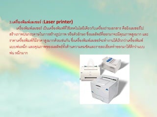 3.เครื่องพิมพ์เลเซอร์ (Laser printer)
เครื่องพิมพ์เลเซอร์ เป็นเครื่องพิมพ์ที่ใช้เทคโนโลยีเดียวกับเครื่องถ่ายเอกสาร คือยิงเลเซอร์ไป
สร้างภาพบนกระดาษในการสร้างรูปภาพ หรือตัวอักษร ซึ่งผลลัพธ์ที่ออกมาจะมีคุณภาพสูงมาก และ
ราคาเครื่องพิมพ์ก็มีราคาสูงมากด้วยเช่นกัน ซึ่งเครื่องพิมพ์เลเซอร์จะทางานได้เร็วกว่าเครื่องพิมพ์
แบบพ่นหมึก และคุณภาพของผลลัพธ์ทั้งด้านความคมชัดและรายละเอียดทาออกมาได้ดีกว่าแบบ
พ่น หมึกมาก
 