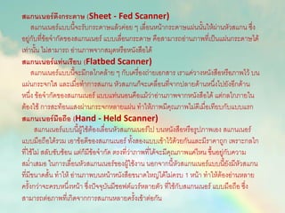 สแกนเนอร์ดึงกระดาษ (Sheet - Fed Scanner)
สแกนเนอร์แบบนี้จะรับกระดาษแล้วค่อย ๆ เลื่อนหน้ากระดาษแผ่นนั้นให้ผ่านหัวสแกน ซึ่ง
อยู่กับที่ข้อจากัดของสแกนเนอร์ แบบเลื่อนกระดาษ คือสามารถอ่านภาพที่เป็นแผ่นกระดาษได้
เท่านั้น ไม่สามารถ อ่านภาพจากสมุดหรือหนังสือได้
สแกนเนอร์แท่นเรียบ (Flatbed Scanner)
สแกนเนอร์แบบนี้จะมีกลไกคล้าย ๆ กับเครื่องถ่ายเอกสาร เราแค่วางหนังสือหรือภาพไว้ บน
แผ่นกระจกใส และเมื่อทาการสแกน หัวสแกนก็จะเคลื่อนที่จากปลายด้านหนึ่งไปยังอีกด้าน
หนึ่ง ข้อจากัดของสแกนเนอร์ แบบแท่นนอนคือแม้ว่าอ่านภาพจากหนังสือได้ แต่กลไกภายใน
ต้องใช้ การสะท้อนแสงผ่านกระจกหลายแผ่น ทาให้ภาพมีคุณภาพไม่ดีเมื่อเทียบกับแบบแรก
สแกนเนอร์มือถือ (Hand - Held Scanner)
สแกนเนอร์แบบนี้ผู้ใช้ต้องเลื่อนหัวสแกนเนอร์ไป บนหนังสือหรือรูปภาพเอง สแกนเนอร์
แบบมือถือได้รวม เอาข้อดีของสแกนเนอร์ ทั้งสองแบบเข้าไว้ด้วยกันและมีราคาถูก เพราะกลไก
ที่ใช้ไม่ สลับซับซ้อน แต่ก็มีข้อจากัด ตรงที่ว่าภาพที่ได้จะมีคุณภาพแค่ไหน ขึ้นอยู่กับความ
สม่าเสมอ ในการเลื่อนหัวสแกนเนอร์ของผู้ใช้งาน นอกจากนี้หัวสแกนเนอร์แบบนี้ยังมีหัวสแกน
ที่มีขนาดสั้น ทาให้ อ่านภาพบนหน้าหนังสือขนาดใหญ่ได้ไม่ครบ 1 หน้า ทาให้ต้องอ่านหลาย
ครั้งกว่าจะครบหนึ่งหน้า ซึ่งปัจจุบันมีซอฟต์แวร์หลายตัว ที่ใช้กับสแกนเนอร์ แบบมือถือ ซึ่ง
สามารถต่อภาพที่เกิดจากการสแกนหลายครั้งเข้าต่อกัน
 