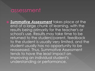  Summative Assessment takes place at the
end of a large chunk of learning, with the
results being primarily for the teacher's or
school's use. Results may take time to be
returned to the student/parent, feedback
to the student is usually very limited, and the
student usually has no opportunity to be
reassessed. Thus, Summative Assessment
tends to have the least impact on
improving an individual student's
understanding or performance.
 