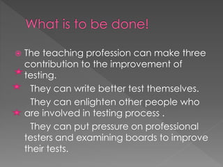  The teaching profession can make three
contribution to the improvement of
testing.
They can write better test themselves.
They can enlighten other people who
are involved in testing process .
They can put pressure on professional
testers and examining boards to improve
their tests.
 