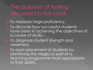  To measure large proficiency.
 To discover how successful students
have been in achieving the objectives of
a course of study.
 To diagnose student strength and
weakness.
 To assist placement of students by
identifying the stages or part of a
teaching programme most appropriate
to their ability.
 
