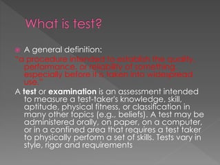  A general definition:
“a procedure intended to establish the quality,
performance, or reliability of something,
especially before it is taken into widespread
use.”
A test or examination is an assessment intended
to measure a test-taker's knowledge, skill,
aptitude, physical fitness, or classification in
many other topics (e.g., beliefs). A test may be
administered orally, on paper, on a computer,
or in a confined area that requires a test taker
to physically perform a set of skills. Tests vary in
style, rigor and requirements
 