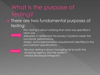  There are two fundamental purposes of
testing:
First, testing is about verifying that what was specified is
what was
delivered: it verifies that the product (system) meets the
functional, performance,
design, and implementation requirements identified in the
procurement specifications.
Second, testing is about managing risk for both the
acquiring agency and the system’s
vendor/developer/integrator.
 