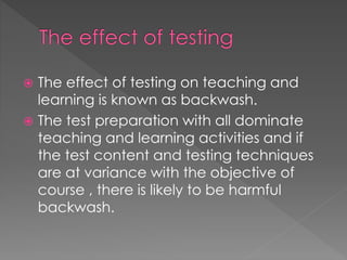  The effect of testing on teaching and
learning is known as backwash.
 The test preparation with all dominate
teaching and learning activities and if
the test content and testing techniques
are at variance with the objective of
course , there is likely to be harmful
backwash.
 