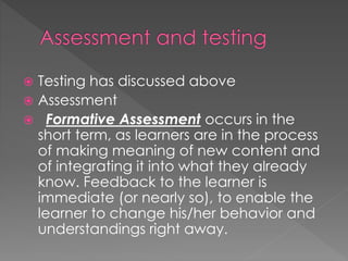  Testing has discussed above
 Assessment
 Formative Assessment occurs in the
short term, as learners are in the process
of making meaning of new content and
of integrating it into what they already
know. Feedback to the learner is
immediate (or nearly so), to enable the
learner to change his/her behavior and
understandings right away.
 