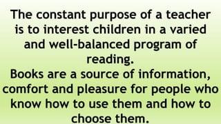 The constant purpose of a teacher
is to interest children in a varied
and well-balanced program of
reading.
Books are a source of information,
comfort and pleasure for people who
know how to use them and how to
choose them.
 