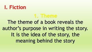 I. Fiction
1. Theme
The theme of a book reveals the
author’s purpose in writing the story.
It is the idea of the story, the
meaning behind the story
 