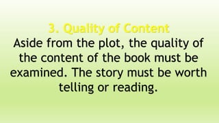 3. Quality of Content
Aside from the plot, the quality of
the content of the book must be
examined. The story must be worth
telling or reading.
 
