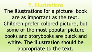 7. Illustrations
The illustrations for a picture book
are as important as the text.
Children prefer colored picture, but
some of the most popular picture
books and storybooks are black and
white. The illustration should be
appropriate to the text.
 