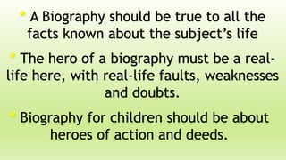 * A Biography should be true to all the
facts known about the subject’s life
* The hero of a biography must be a real-
life here, with real-life faults, weaknesses
and doubts.
* Biography for children should be about
heroes of action and deeds.
 