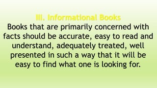 III. Informational Books
Books that are primarily concerned with
facts should be accurate, easy to read and
understand, adequately treated, well
presented in such a way that it will be
easy to find what one is looking for.
 