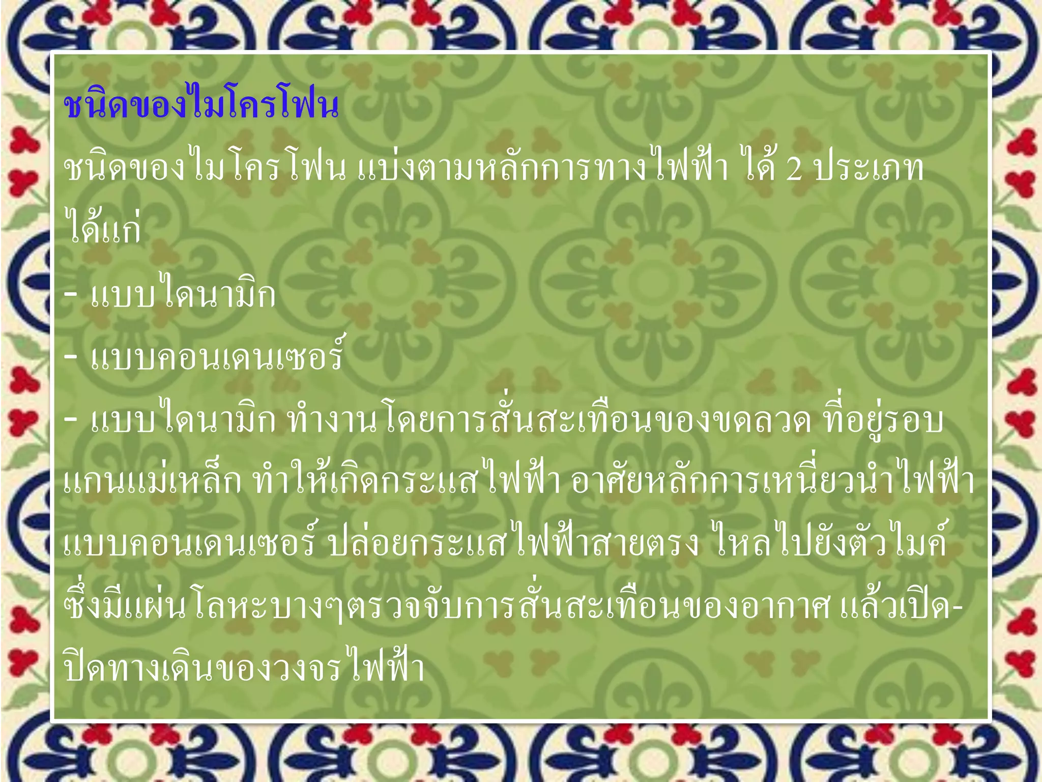 ชนิดของไมโครโฟน
ชนิดของไมโครโฟน แบ่งตามหลักการทางไฟฟ้า ได้ 2 ประเภท
ได้แก่
- แบบไดนามิก
- แบบคอนเดนเซอร์
- แบบไดนามิก ทางานโดยการสั่นสะเทือนของขดลวด ที่อยู่รอบ
แกนแม่เหล็ก ทาให้เกิดกระแสไฟฟ้า อาศัยหลักการเหนี่ยวนาไฟฟ้า
แบบคอนเดนเซอร์ ปล่อยกระแสไฟฟ้าสายตรง ไหลไปยังตัวไมค์
ซึ่งมีแผ่นโลหะบางๆตรวจจับการสั่นสะเทือนของอากาศ แล้วเปิด-
ปิดทางเดินของวงจรไฟฟ้า
 