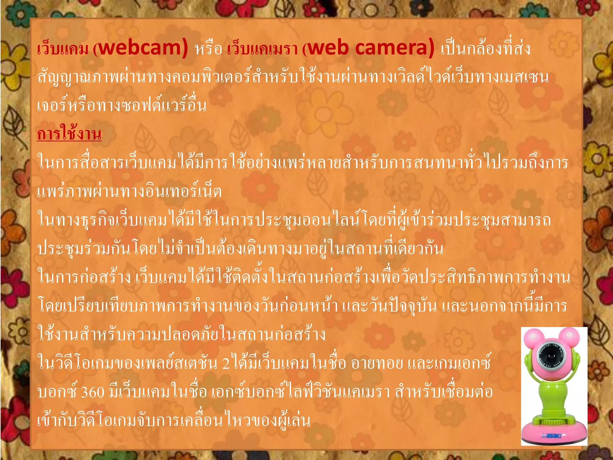 เว็บแคม (webcam) หรือ เว็บแคเมรา (web camera) เป็นกล้องที่ส่ง
สัญญาณภาพผ่านทางคอมพิวเตอร์สาหรับใช้งานผ่านทางเวิลด์ไวด์เว็บทางเมสเซน
เจอร์หรือทางซอฟต์แวร์อื่น
การใช้งาน
ในการสื่อสารเว็บแคมได้มีการใช้อย่างแพร่หลายสาหรับการสนทนาทั่วไปรวมถึงการ
แพร่ภาพผ่านทางอินเทอร์เน็ต
ในทางธุรกิจเว็บแคมได้มีใช้ในการประชุมออนไลน์โดยที่ผู้เข้าร่วมประชุมสามารถ
ประชุมร่วมกันโดยไม่จาเป็นต้องเดินทางมาอยู่ในสถานที่เดียวกัน
ในการก่อสร้าง เว็บแคมได้มีใช้ติดตั้งในสถานก่อสร้างเพื่อวัดประสิทธิภาพการทางาน
โดยเปรียบเทียบภาพการทางานของวันก่อนหน้า และวันปัจจุบัน และนอกจากนี้มีการ
ใช้งานสาหรับความปลอดภัยในสถานก่อสร้าง
ในวิดีโอเกมของเพลย์สเตชัน 2ได้มีเว็บแคมในชื่อ อายทอย และเกมเอกซ์
บอกซ์ 360 มีเว็บแคมในชื่อ เอกซ์บอกซ์ไลฟ์วิชันแคเมรา สาหรับเชื่อมต่อ
เข้ากับวิดีโอเกมจับการเคลื่อนไหวของผู้เล่น
 