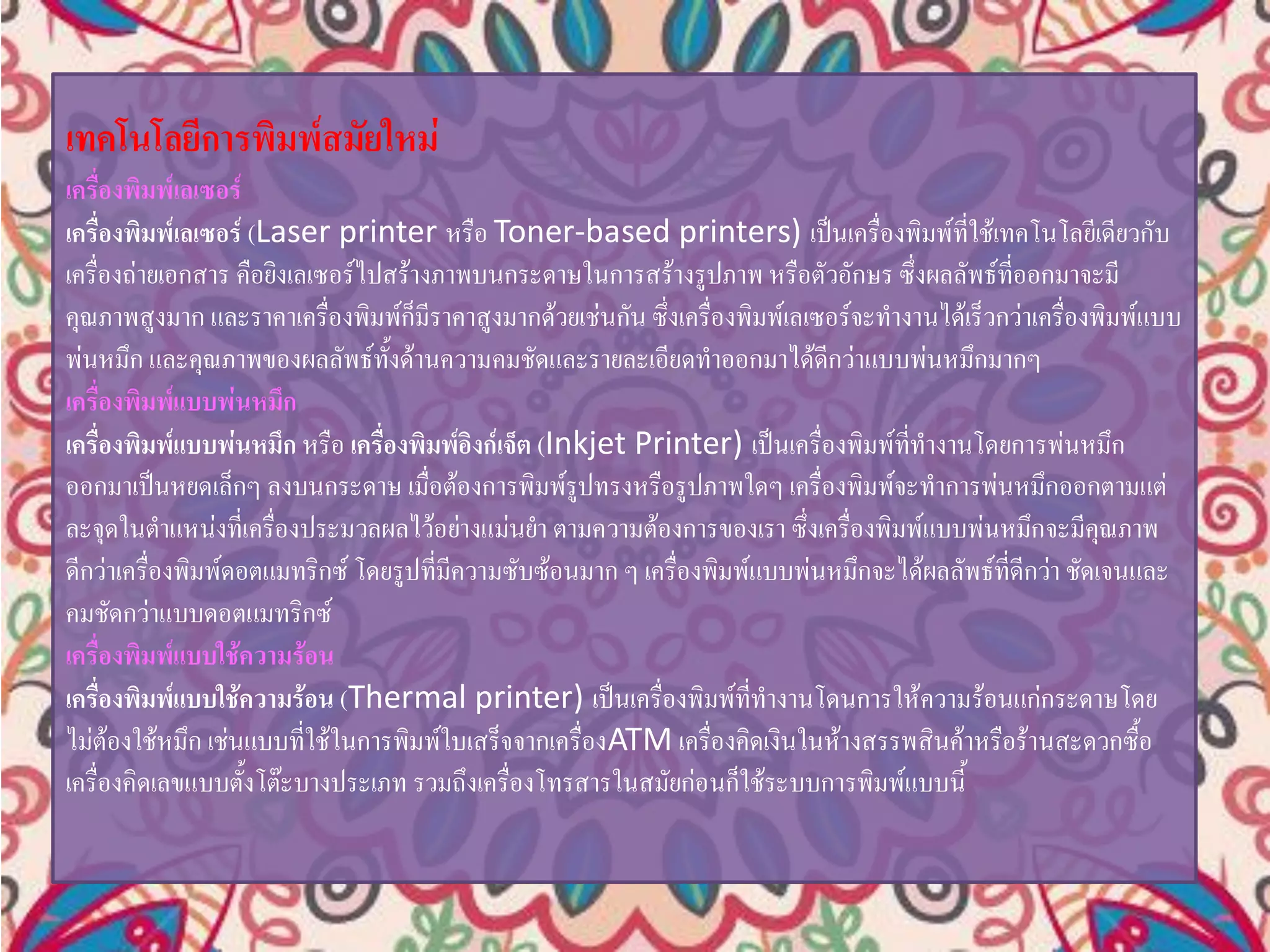 เทคโนโลยีการพิมพ์สมัยใหม่
เครื่องพิมพ์เลเซอร์
เครื่องพิมพ์เลเซอร์ (Laser printer หรือ Toner-based printers) เป็นเครื่องพิมพ์ที่ใช้เทคโนโลยีเดียวกับ
เครื่องถ่ายเอกสาร คือยิงเลเซอร์ไปสร้างภาพบนกระดาษในการสร้างรูปภาพ หรือตัวอักษร ซึ่งผลลัพธ์ที่ออกมาจะมี
คุณภาพสูงมาก และราคาเครื่องพิมพ์ก็มีราคาสูงมากด้วยเช่นกัน ซึ่งเครื่องพิมพ์เลเซอร์จะทางานได้เร็วกว่าเครื่องพิมพ์แบบ
พ่นหมึก และคุณภาพของผลลัพธ์ทั้งด้านความคมชัดและรายละเอียดทาออกมาได้ดีกว่าแบบพ่นหมึกมากๆ
เครื่องพิมพ์แบบพ่นหมึก
เครื่องพิมพ์แบบพ่นหมึก หรือ เครื่องพิมพ์อิงก์เจ็ต (Inkjet Printer) เป็นเครื่องพิมพ์ที่ทางานโดยการพ่นหมึก
ออกมาเป็นหยดเล็กๆ ลงบนกระดาษ เมื่อต้องการพิมพ์รูปทรงหรือรูปภาพใดๆ เครื่องพิมพ์จะทาการพ่นหมึกออกตามแต่
ละจุดในตาแหน่งที่เครื่องประมวลผลไว้อย่างแม่นยา ตามความต้องการของเรา ซึ่งเครื่องพิมพ์แบบพ่นหมึกจะมีคุณภาพ
ดีกว่าเครื่องพิมพ์ดอตแมทริกซ์ โดยรูปที่มีความซับซ้อนมาก ๆ เครื่องพิมพ์แบบพ่นหมึกจะได้ผลลัพธ์ที่ดีกว่า ชัดเจนและ
คมชัดกว่าแบบดอตแมทริกซ์
เครื่องพิมพ์แบบใช้ความร้อน
เครื่องพิมพ์แบบใช้ความร้อน (Thermal printer) เป็นเครื่องพิมพ์ที่ทางานโดนการให้ความร้อนแก่กระดาษโดย
ไม่ต้องใช้หมึก เช่นแบบที่ใช้ในการพิมพ์ใบเสร็จจากเครื่องATM เครื่องคิดเงินในห้างสรรพสินค้าหรือร้านสะดวกซื้อ
เครื่องคิดเลขแบบตั้งโต๊ะบางประเภท รวมถึงเครื่องโทรสารในสมัยก่อนก็ใช้ระบบการพิมพ์แบบนี้
 