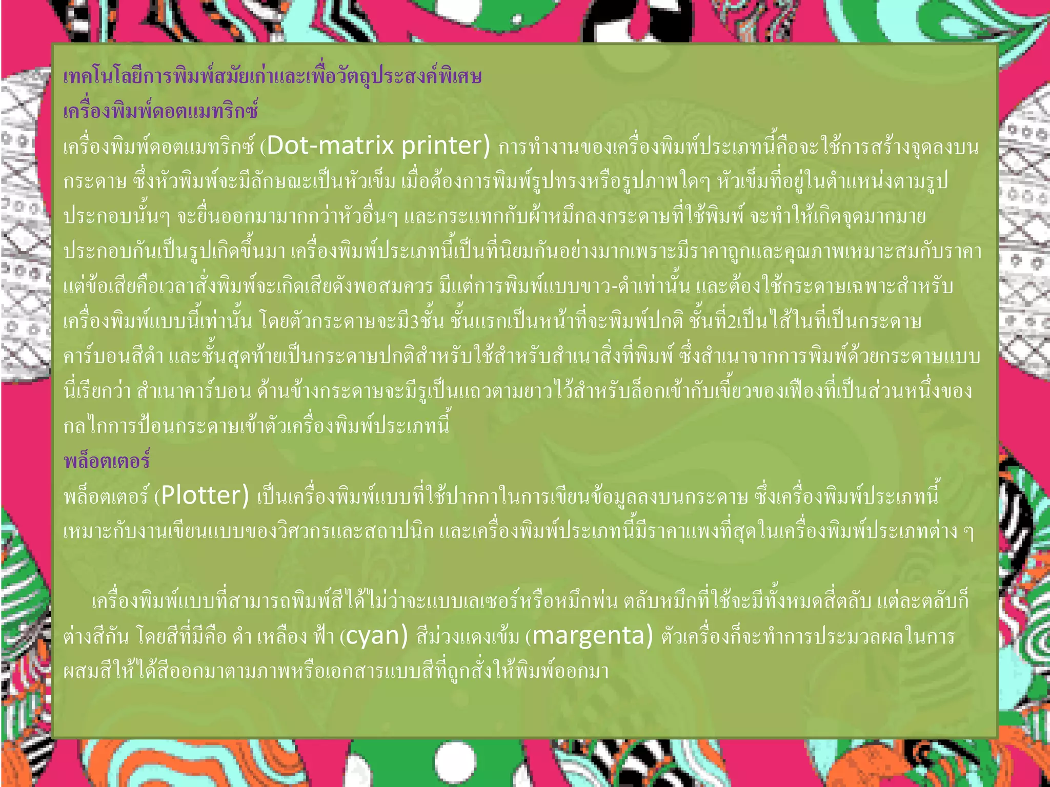 เทคโนโลยีการพิมพ์สมัยเก่าและเพื่อวัตถุประสงค์พิเศษ
เครื่องพิมพ์ดอตแมทริกซ์
เครื่องพิมพ์ดอตแมทริกซ์ (Dot-matrix printer) การทางานของเครื่องพิมพ์ประเภทนี้คือจะใช้การสร้างจุดลงบน
กระดาษ ซึ่งหัวพิมพ์จะมีลักษณะเป็นหัวเข็ม เมื่อต้องการพิมพ์รูปทรงหรือรูปภาพใดๆ หัวเข็มที่อยู่ในตาแหน่งตามรูป
ประกอบนั้นๆ จะยื่นออกมามากกว่าหัวอื่นๆ และกระแทกกับผ้าหมึกลงกระดาษที่ใช้พิมพ์ จะทาให้เกิดจุดมากมาย
ประกอบกันเป็นรูปเกิดขึ้นมา เครื่องพิมพ์ประเภทนี้เป็นที่นิยมกันอย่างมากเพราะมีราคาถูกและคุณภาพเหมาะสมกับราคา
แต่ข้อเสียคือเวลาสั่งพิมพ์จะเกิดเสียดังพอสมควร มีแต่การพิมพ์แบบขาว-ดาเท่านั้น และต้องใช้กระดาษเฉพาะสาหรับ
เครื่องพิมพ์แบบนี้เท่านั้น โดยตัวกระดาษจะมี3ชั้น ชั้นแรกเป็นหน้าที่จะพิมพ์ปกติ ชั้นที่2เป็นไส้ในที่เป็นกระดาษ
คาร์บอนสีดา และชั้นสุดท้ายเป็นกระดาษปกติสาหรับใช้สาหรับสาเนาสิ่งที่พิมพ์ ซึ่งสาเนาจากการพิมพ์ด้วยกระดาษแบบ
นี่เรียกว่า สาเนาคาร์บอน ด้านข้างกระดาษจะมีรูเป็นแถวตามยาวไว้สาหรับล็อกเข้ากับเขี้ยวของเฟืองที่เป็นส่วนหนึ่งของ
กลไกการป้อนกระดาษเข้าตัวเครื่องพิมพ์ประเภทนี้
พล็อตเตอร์
พล็อตเตอร์ (Plotter) เป็นเครื่องพิมพ์แบบที่ใช้ปากกาในการเขียนข้อมูลลงบนกระดาษ ซึ่งเครื่องพิมพ์ประเภทนี้
เหมาะกับงานเขียนแบบของวิศวกรและสถาปนิก และเครื่องพิมพ์ประเภทนี้มีราคาแพงที่สุดในเครื่องพิมพ์ประเภทต่าง ๆ
เครื่องพิมพ์แบบที่สามารถพิมพ์สีได้ไม่ว่าจะแบบเลเซอร์หรือหมึกพ่น ตลับหมึกที่ใช้จะมีทั้งหมดสี่ตลับ แต่ละตลับก็
ต่างสีกัน โดยสีที่มีคือ ดา เหลือง ฟ้า (cyan) สีม่วงแดงเข้ม (margenta) ตัวเครื่องก็จะทาการประมวลผลในการ
ผสมสีให้ได้สีออกมาตามภาพหรือเอกสารแบบสีที่ถูกสั่งให้พิมพ์ออกมา
 