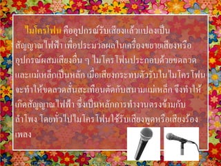 ไมโครโฟน คืออุปกรณ์รับเสียงแล้วแปลงเป็น
สัญญาณไฟฟ้า เพื่อประมวลผลในเครื่องขยายเสียงหรือ
อุปกรณ์ผสมเสียงอื่น ๆ ไมโครโฟนประกอบด้วยขดลวด
และแม่เหล็กเป็นหลัก เมื่อเสียงกระทบตัวรับในไมโครโฟน
จะทาให้ขดลวดสั่นสะเทือนตัดกับสนามแม่เหล็ก จึงทาให้
เกิดสัญญาณไฟฟ้า ซึ่งเป็นหลักการทางานตรงข้ามกับ
ลาโพง โดยทั่วไปไมโครโฟนใช้รับเสียงพูดหรือเสียงร้อง
เพลง
 