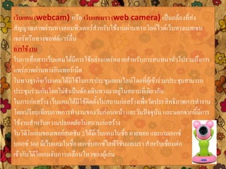 เว็บแคม (webcam) หรือ เว็บแคเมรา (web camera) เป็นกล้องที่ส่ง
สัญญาณภาพผ่านทางคอมพิวเตอร์สาหรับใช้งานผ่านทางเวิลด์ไวด์เว็บทางเมสเซน
เจอร์หรือทางซอฟต์แวร์อื่น
การใช้งาน
ในการสื่อสารเว็บแคมได้มีการใช้อย่างแพร่หลายสาหรับการสนทนาทั่วไปรวมถึงการ
แพร่ภาพผ่านทางอินเทอร์เน็ต
ในทางธุรกิจเว็บแคมได้มีใช้ในการประชุมออนไลน์โดยที่ผู้เข้าร่วมประชุมสามารถ
ประชุมร่วมกันโดยไม่จาเป็นต้องเดินทางมาอยู่ในสถานที่เดียวกัน
ในการก่อสร้าง เว็บแคมได้มีใช้ติดตั้งในสถานก่อสร้างเพื่อวัดประสิทธิภาพการทางาน
โดยเปรียบเทียบภาพการทางานของวันก่อนหน้า และวันปัจจุบัน และนอกจากนี้มีการ
ใช้งานสาหรับความปลอดภัยในสถานก่อสร้าง
ในวิดีโอเกมของเพลย์สเตชัน 2ได้มีเว็บแคมในชื่อ อายทอย และเกมเอกซ์
บอกซ์ 360 มีเว็บแคมในชื่อ เอกซ์บอกซ์ไลฟ์วิชันแคเมรา สาหรับเชื่อมต่อ
เข้ากับวิดีโอเกมจับการเคลื่อนไหวของผู้เล่น
 