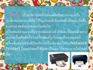 เครื่องพิมพ์ เป็นอุปกรณ์ต่อพ่วงที่จะผลิตข้อความและ/หรือ
กราฟิกของเอกสารที่เก็บไว้ในรูปแบบอิเล็กทรอนิกส์ออกมาในสื่อ
ทางกายภาพเช่นกระดาษหรือแผ่นใส
เครื่องพิมพ์ส่วนมากเป็นอุปกรณ์ต่อพ่วงทั่วไปและเชื่อมต่อด้วยสาย
เคเบิลเครื่องพิมพ์หรือในเครื่องพิมพ์รุ่นใหม่จะเป็นสายยูเอสบี
เครื่องพิมพ์บางชนิดที่เรียกกันว่าเครื่องพิมพ์เครือข่าย(Network
Printer) อินเตอร์เฟซที่ใช้มักจะเป็นแลนไร้สายและ/หรืออีเทอร์
เน็ต
 