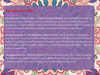 เทคโนโลยีการพิมพ์สมัยใหม่
เครื่องพิมพ์เลเซอร์
เครื่องพิมพ์เลเซอร์ (Laser printer หรือ Toner-based printers) เป็นเครื่องพิมพ์ที่ใช้เทคโนโลยีเดียวกับ
เครื่องถ่ายเอกสาร คือยิงเลเซอร์ไปสร้างภาพบนกระดาษในการสร้างรูปภาพ หรือตัวอักษร ซึ่งผลลัพธ์ที่ออกมาจะมี
คุณภาพสูงมาก และราคาเครื่องพิมพ์ก็มีราคาสูงมากด้วยเช่นกัน ซึ่งเครื่องพิมพ์เลเซอร์จะทางานได้เร็วกว่าเครื่องพิมพ์แบบ
พ่นหมึก และคุณภาพของผลลัพธ์ทั้งด้านความคมชัดและรายละเอียดทาออกมาได้ดีกว่าแบบพ่นหมึกมากๆ
เครื่องพิมพ์แบบพ่นหมึก
เครื่องพิมพ์แบบพ่นหมึก หรือ เครื่องพิมพ์อิงก์เจ็ต (Inkjet Printer) เป็นเครื่องพิมพ์ที่ทางานโดยการพ่นหมึก
ออกมาเป็นหยดเล็กๆ ลงบนกระดาษ เมื่อต้องการพิมพ์รูปทรงหรือรูปภาพใดๆ เครื่องพิมพ์จะทาการพ่นหมึกออกตามแต่
ละจุดในตาแหน่งที่เครื่องประมวลผลไว้อย่างแม่นยา ตามความต้องการของเรา ซึ่งเครื่องพิมพ์แบบพ่นหมึกจะมีคุณภาพ
ดีกว่าเครื่องพิมพ์ดอตแมทริกซ์ โดยรูปที่มีความซับซ้อนมาก ๆ เครื่องพิมพ์แบบพ่นหมึกจะได้ผลลัพธ์ที่ดีกว่า ชัดเจนและ
คมชัดกว่าแบบดอตแมทริกซ์
เครื่องพิมพ์แบบใช้ความร้อน
เครื่องพิมพ์แบบใช้ความร้อน (Thermal printer) เป็นเครื่องพิมพ์ที่ทางานโดนการให้ความร้อนแก่กระดาษโดย
ไม่ต้องใช้หมึก เช่นแบบที่ใช้ในการพิมพ์ใบเสร็จจากเครื่องATM เครื่องคิดเงินในห้างสรรพสินค้าหรือร้านสะดวกซื้อ
เครื่องคิดเลขแบบตั้งโต๊ะบางประเภท รวมถึงเครื่องโทรสารในสมัยก่อนก็ใช้ระบบการพิมพ์แบบนี้
 