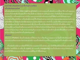 เทคโนโลยีการพิมพ์สมัยเก่าและเพื่อวัตถุประสงค์พิเศษ
เครื่องพิมพ์ดอตแมทริกซ์
เครื่องพิมพ์ดอตแมทริกซ์ (Dot-matrix printer) การทางานของเครื่องพิมพ์ประเภทนี้คือจะใช้การสร้างจุดลงบน
กระดาษ ซึ่งหัวพิมพ์จะมีลักษณะเป็นหัวเข็ม เมื่อต้องการพิมพ์รูปทรงหรือรูปภาพใดๆ หัวเข็มที่อยู่ในตาแหน่งตามรูป
ประกอบนั้นๆ จะยื่นออกมามากกว่าหัวอื่นๆ และกระแทกกับผ้าหมึกลงกระดาษที่ใช้พิมพ์ จะทาให้เกิดจุดมากมาย
ประกอบกันเป็นรูปเกิดขึ้นมา เครื่องพิมพ์ประเภทนี้เป็นที่นิยมกันอย่างมากเพราะมีราคาถูกและคุณภาพเหมาะสมกับราคา
แต่ข้อเสียคือเวลาสั่งพิมพ์จะเกิดเสียดังพอสมควร มีแต่การพิมพ์แบบขาว-ดาเท่านั้น และต้องใช้กระดาษเฉพาะสาหรับ
เครื่องพิมพ์แบบนี้เท่านั้น โดยตัวกระดาษจะมี3ชั้น ชั้นแรกเป็นหน้าที่จะพิมพ์ปกติ ชั้นที่2เป็นไส้ในที่เป็นกระดาษ
คาร์บอนสีดา และชั้นสุดท้ายเป็นกระดาษปกติสาหรับใช้สาหรับสาเนาสิ่งที่พิมพ์ ซึ่งสาเนาจากการพิมพ์ด้วยกระดาษแบบ
นี่เรียกว่า สาเนาคาร์บอน ด้านข้างกระดาษจะมีรูเป็นแถวตามยาวไว้สาหรับล็อกเข้ากับเขี้ยวของเฟืองที่เป็นส่วนหนึ่งของ
กลไกการป้อนกระดาษเข้าตัวเครื่องพิมพ์ประเภทนี้
พล็อตเตอร์
พล็อตเตอร์ (Plotter) เป็นเครื่องพิมพ์แบบที่ใช้ปากกาในการเขียนข้อมูลลงบนกระดาษ ซึ่งเครื่องพิมพ์ประเภทนี้
เหมาะกับงานเขียนแบบของวิศวกรและสถาปนิก และเครื่องพิมพ์ประเภทนี้มีราคาแพงที่สุดในเครื่องพิมพ์ประเภทต่าง ๆ
เครื่องพิมพ์แบบที่สามารถพิมพ์สีได้ไม่ว่าจะแบบเลเซอร์หรือหมึกพ่น ตลับหมึกที่ใช้จะมีทั้งหมดสี่ตลับ แต่ละตลับก็
ต่างสีกัน โดยสีที่มีคือ ดา เหลือง ฟ้า (cyan) สีม่วงแดงเข้ม (margenta) ตัวเครื่องก็จะทาการประมวลผลในการ
ผสมสีให้ได้สีออกมาตามภาพหรือเอกสารแบบสีที่ถูกสั่งให้พิมพ์ออกมา
 