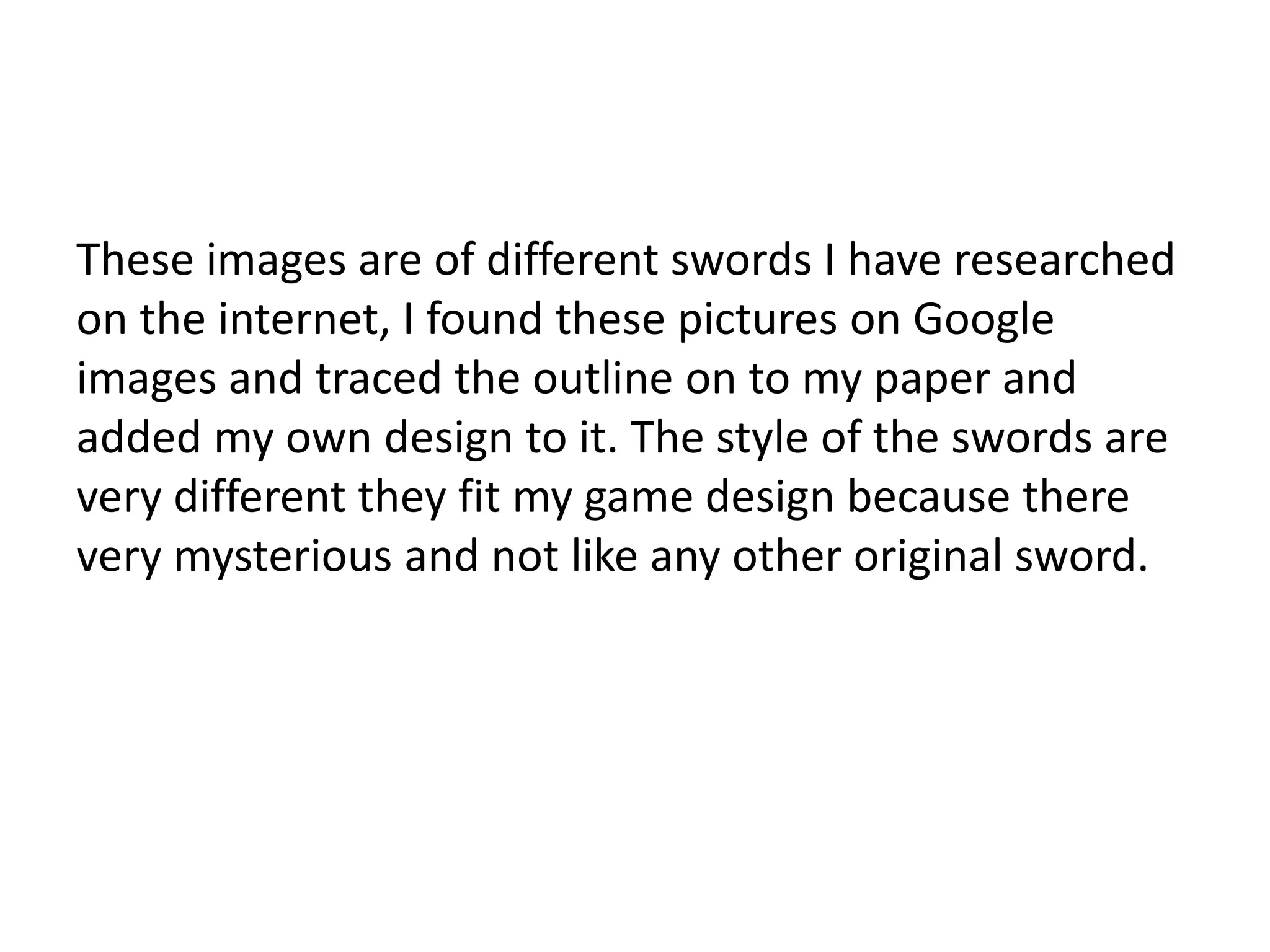These images are of different swords I have researched
on the internet, I found these pictures on Google
images and traced the outline on to my paper and
added my own design to it. The style of the swords are
very different they fit my game design because there
very mysterious and not like any other original sword.