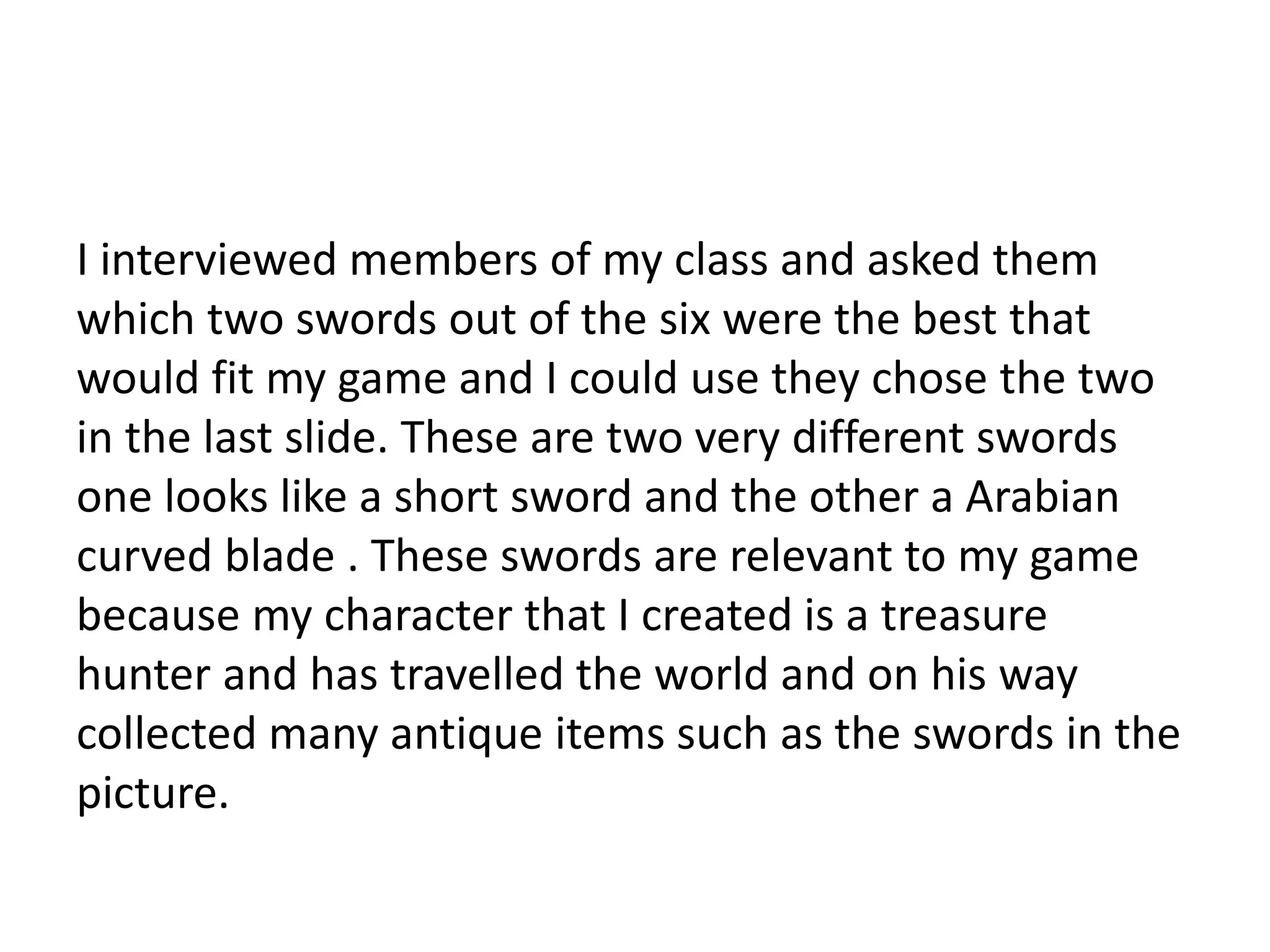 I interviewed members of my class and asked them
which two swords out of the six were the best that
would fit my game and I could use they chose the two
in the last slide. These are two very different swords
one looks like a short sword and the other a Arabian
curved blade . These swords are relevant to my game
because my character that I created is a treasure
hunter and has travelled the world and on his way
collected many antique items such as the swords in the
picture.