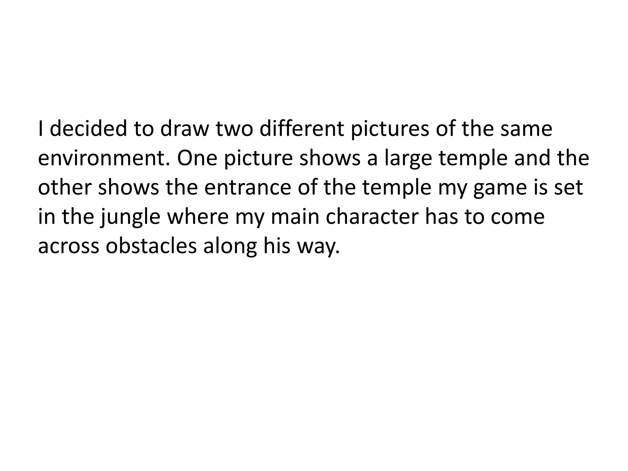I decided to draw two different pictures of the same
environment. One picture shows a large temple and the
other shows the entrance of the temple my game is set
in the jungle where my main character has to come
across obstacles along his way.