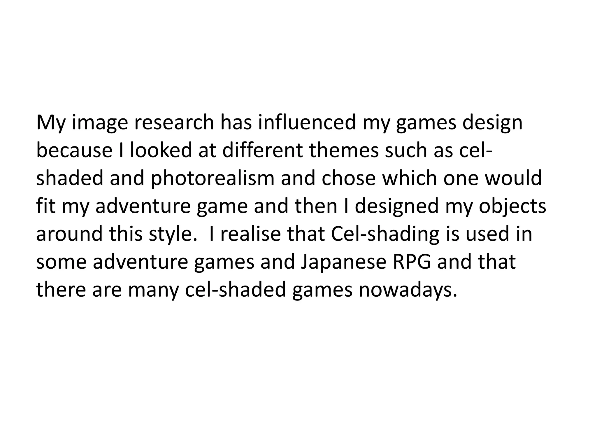 My image research has influenced my games design
because I looked at different themes such as cel-
shaded and photorealism and chose which one would
fit my adventure game and then I designed my objects
around this style. I realise that Cel-shading is used in
some adventure games and Japanese RPG and that
there are many cel-shaded games nowadays.