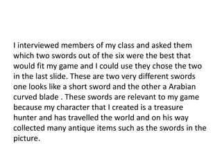 I interviewed members of my class and asked them
which two swords out of the six were the best that
would fit my game and I could use they chose the two
in the last slide. These are two very different swords
one looks like a short sword and the other a Arabian
curved blade . These swords are relevant to my game
because my character that I created is a treasure
hunter and has travelled the world and on his way
collected many antique items such as the swords in the
picture.
 